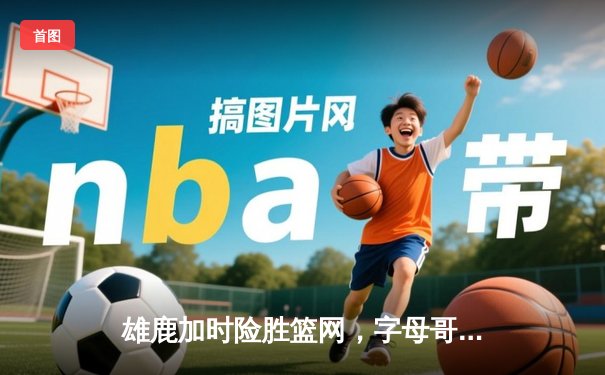 雄鹿加时险胜篮网，字母哥44+14+7主宰关键时刻