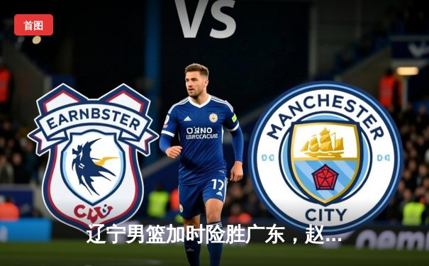 辽宁男篮加时险胜广东，赵继伟33分主导惊天逆转