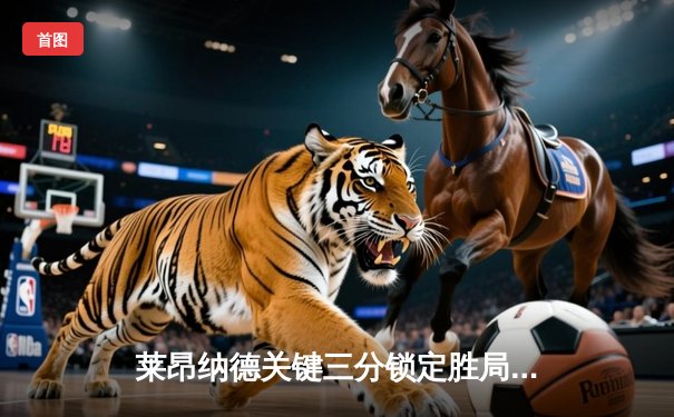 莱昂纳德关键三分锁定胜局，快船客场险胜掘金，系列赛2-1领先