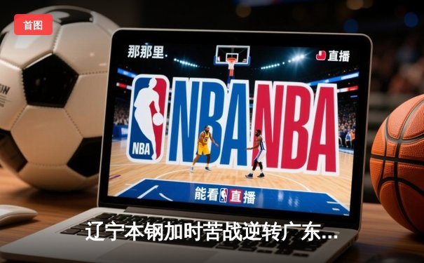 辽宁本钢加时苦战逆转广东宏远 CBA半决赛上演史诗级对决